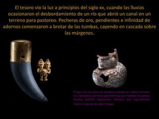 El tesoro vio la luz a principios del siglo xx, cuando las lluvias
ocasionaron el desbordamiento de un río que abrió un canal en un
terreno para pastoreo. Pecheras de oro, pendientes e infinidad de
adornos comenzaron a brotar de las tumbas, cayendo en cascada sobre
las márgenes.

El pico de una jarra de cerámica retrata un rostro humano.
Los llamativos patrones geométricos que resaltan los gestos
faciales podrían representar tatuajes, que seguramente
fueron insignias de algún rango.

 
