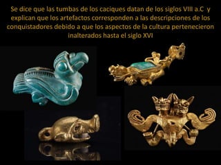 Se dice que las tumbas de los caciques datan de los siglos VIII a.C y
explican que los artefactos corresponden a las descripciones de los
conquistadores debido a que los aspectos de la cultura pertenecieron
inalterados hasta el siglo XVI

 
