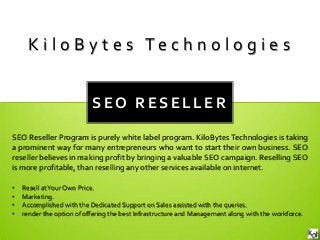 SEO RESELLER SEO Reseller Program is purely white label program. KiloBytes Technologies is taking a prominent way for many entrepreneurs who want to start their own business. SEO reseller believes in making profit by bringing a valuable SEO campaign. Reselling SEO is more profitable, than reselling any other services available on internet. 
KiloBytes Technologies 
•Resell at Your Own Price. 
•Marketing. 
•Accomplished with the Dedicated Support on Sales assisted with the queries. 
•render the option of offering the best Infrastructure and Management along with the workforce.  