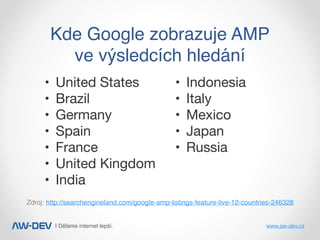 | Děláme internet lepší. www.aw-dev.cz
Kde Google zobrazuje AMP
ve výsledcích hledání
Zdroj: http://searchengineland.com/google-amp-listings-feature-live-12-countries-246328
	•	 United States

	•	 Brazil

	•	 Germany

	•	 Spain

	•	 France

	•	 United Kingdom

	•	 India

	•	 Indonesia

	•	 Italy

	•	 Mexico

	•	 Japan

	•	 Russia
 