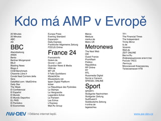 | Děláme internet lepší. www.aw-dev.cz
Kdo má AMP v Evropě
20 Minutes
20 Minutos
ABC
AS
BBC
Abendzeitung
ANSA
Bento
Berliner Morgenpost
BILD
Blasting News
Blogo.it
CCM Benchmark
Charente Libre.fr
Condé Nast Corriere della
Sera
DailyMail.com / MailOnline
Daily Star
The Week
El Conﬁdencial
El Español
El Mundo
El Mundo Deportivo
EL PAÍS
El Periódico
El Economista
Europa Press
Evening Standard
Expansión
Daily Express
Frankfurter Allgemeine Zeitung
FOCUS Online
France 24
Francetvinfo
Golem.de
Gruner + Jahr
Guardian News & Media
HNA.de
IBT UK
Il Fatto Quotidiano
IlSole24Ore
IlSussidiario.net
Ippen Digital Plattform
kicker
La République des Pyrénées
La Stampa
La Vanguardia
Lagardère Active
Le Parisien
Les Echos
L'Express
Mail.Ru Group
Marca
Meduza
merkur.de
Metro UK
Metronews
The Next Web
OK!
Ouest France
Promiﬂash
Público
Repubblica
RP Online
RT
RTL
Russmedia Digital
Sorrisi e Canzoni
SPIEGEL ONLINE
Sport
SPORT1
Stuttgarter Nachrichten
Stuttgarter Zeitung
SudOuest.fr
Süddeutsche Zeitung
t-online.de
tagesschau
TF1
The Financial Times
The Independent
Trinity Mirror
tz.de
Vocento
Welt.de
ZEIT ONLINE
Вести.Ru
Информационное агентство
России ТАСС
Лента.ру
Московский Комсомолец
Телекомпания НТВ
 