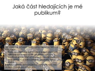 Jaká část hledajících je mé
publikum?
Zdroj: Universal Pictures
Ne vždy jsme schopni využít celou hledanost klíčových
frází, např.:
• Řadu slov nemusíte být schopni pokrýt obsahem.
• Některá slova nemusí mít obchodní hodnotu –
používají je lidé, kteří už nakoupili, hledají podporu,
mají dotazy k už zakoupenému produktu nebo
službě.
Reálná hodnota slova může být mnohem nižší, než
ukazují nástroje pro návrh slov.
 
