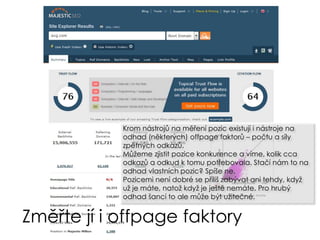 Změřte jí i offpage faktory
Krom nástrojů na měření pozic existují i nástroje na
odhad (některých) offpage faktorů – počtu a síly
zpětných odkazů.
Můžeme zjistit pozice konkurence a víme, kolik cca
odkazů a odkud k tomu potřebovala. Stačí nám to na
odhad vlastních pozic? Spíše ne.
Pozicemi není dobré se příliš zabývat ani tehdy, když
už je máte, natož když je ještě nemáte. Pro hrubý
odhad šancí to ale může být užitečné.
 