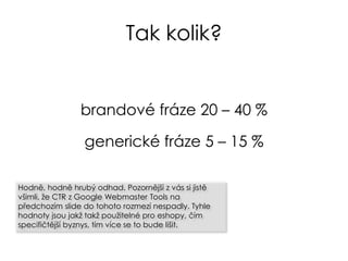 Tak kolik?
brandové fráze 20 – 40 %
generické fráze 5 – 15 %
Hodně, hodně hrubý odhad. Pozornější z vás si jistě
všimli, že CTR z Google Webmaster Tools na
předchozím slide do tohoto rozmezí nespadly. Tyhle
hodnoty jsou jakž takž použitelné pro eshopy, čím
specifičtější byznys, tím více se to bude lišit.
 