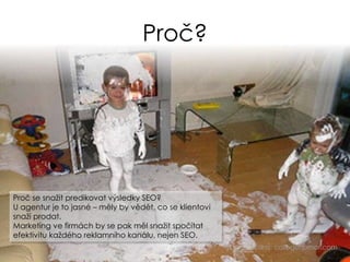 Proč?
Zdroj: collegehumor.com
Proč se snažit predikovat výsledky SEO?
U agentur je to jasné – měly by vědět, co se klientovi
snaží prodat.
Marketing ve firmách by se pak měl snažit spočítat
efektivitu každého reklamního kanálu, nejen SEO.
 