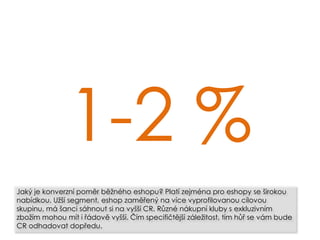 1-2 %
Jaký je konverzní poměr běžného eshopu? Platí zejména pro eshopy se širokou
nabídkou. Užší segment, eshop zaměřený na více vyprofilovanou cílovou
skupinu, má šanci sáhnout si na vyšší CR. Různé nákupní kluby s exkluzivním
zbožím mohou mít i řádově vyšší. Čím specifičtější záležitost, tím hůř se vám bude
CR odhadovat dopředu.
 