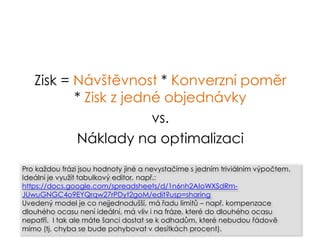 Zisk = Návštěvnost * Konverzní poměr
* Zisk z jedné objednávky
vs.
Náklady na optimalizaci
Pro každou frázi jsou hodnoty jiné a nevystačíme s jedním triviálním výpočtem.
Ideální je využít tabulkový editor, např.:
https://docs.google.com/spreadsheets/d/1n6nh2AIoWXSdRm-
JUwuGNGC4o9EYQrqw27rPDyt2goM/edit?usp=sharing
Uvedený model je co nejjednodušší, má řadu limitů – např. kompenzace
dlouhého ocasu není ideální, má vliv i na fráze, které do dlouhého ocasu
nepatří. I tak ale máte šanci dostat se k odhadům, které nebudou řádově
mimo (tj. chyba se bude pohybovat v desítkách procent).
 