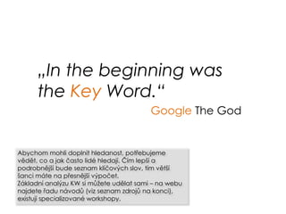„In the beginning was
the Key Word.“
Google The God
Abychom mohli doplnit hledanost, potřebujeme
vědět, co a jak často lidé hledají. Čím lepší a
podrobnější bude seznam klíčových slov, tím větší
šanci máte na přesnější výpočet.
Základní analýzu KW si můžete udělat sami – na webu
najdete řadu návodů (viz seznam zdrojů na konci),
existují specializované workshopy.
 