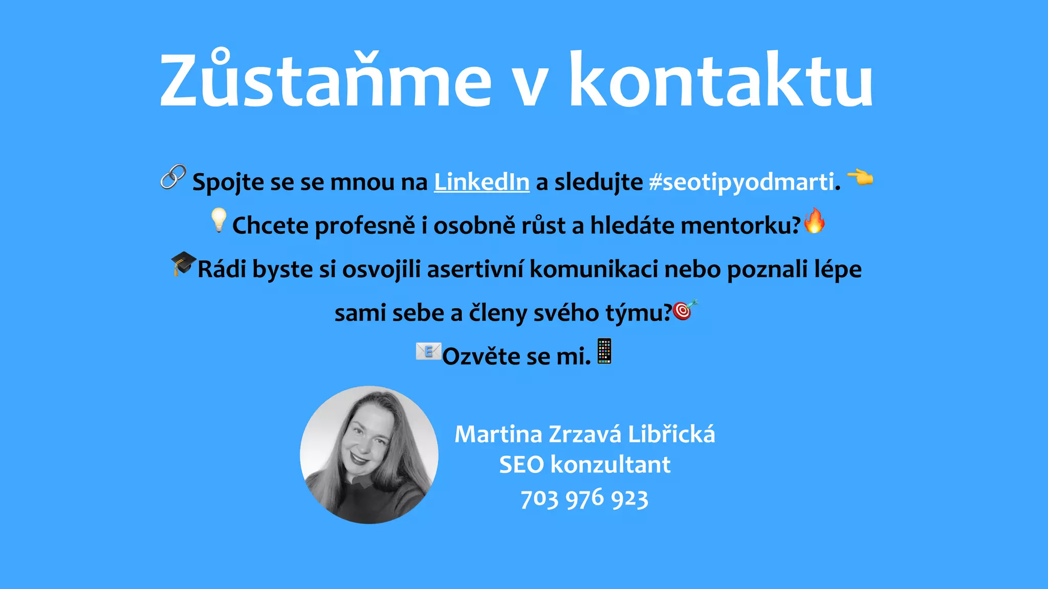Zůstaňme v kontaktu
🔗 Spojte se se mnou na LinkedIn a sledujte #seotipyodmarti. 👈
💡Chcete profesně i osobně růst a hledáte mentorku?🔥
🎓Rádi byste si osvojili asertivní komunikaci nebo poznali lépe
sami sebe a členy svého týmu?🎯
📧Ozvěte se mi.📱
Martina Zrzavá Libřická
SEO konzultant
703 976 923
 
