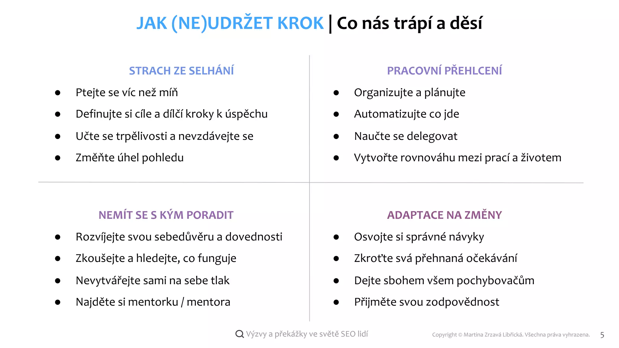 Copyright © Martina Zrzavá Libřická. Všechna práva vyhrazena. 5
Výzvy a překážky ve světě SEO lidí
JAK (NE)UDRŽET KROK | Co nás trápí a děsí
STRACH ZE SELHÁNÍ
● Ptejte se víc než míň
● Definujte si cíle a dílčí kroky k úspěchu
● Učte se trpělivosti a nevzdávejte se
● Změňte úhel pohledu
NEMÍT SE S KÝM PORADIT
● Rozvíjejte svou sebedůvěru a dovednosti
● Zkoušejte a hledejte, co funguje
● Nevytvářejte sami na sebe tlak
● Najděte si mentorku / mentora
ADAPTACE NA ZMĚNY
● Osvojte si správné návyky
● Zkroťte svá přehnaná očekávání
● Dejte sbohem všem pochybovačům
● Přijměte svou zodpovědnost
PRACOVNÍ PŘEHLCENÍ
● Organizujte a plánujte
● Automatizujte co jde
● Naučte se delegovat
● Vytvořte rovnováhu mezi prací a životem
 