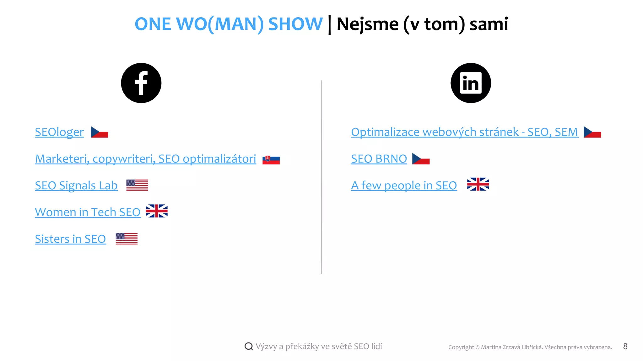 Copyright © Martina Zrzavá Libřická. Všechna práva vyhrazena. 8
Výzvy a překážky ve světě SEO lidí
ONE WO(MAN) SHOW | Nejsme (v tom) sami
SEOloger
Marketeri, copywriteri, SEO optimalizátori
SEO Signals Lab
Women in Tech SEO
Sisters in SEO
Optimalizace webových stránek - SEO, SEM
A few people in SEO
SEO BRNO
 