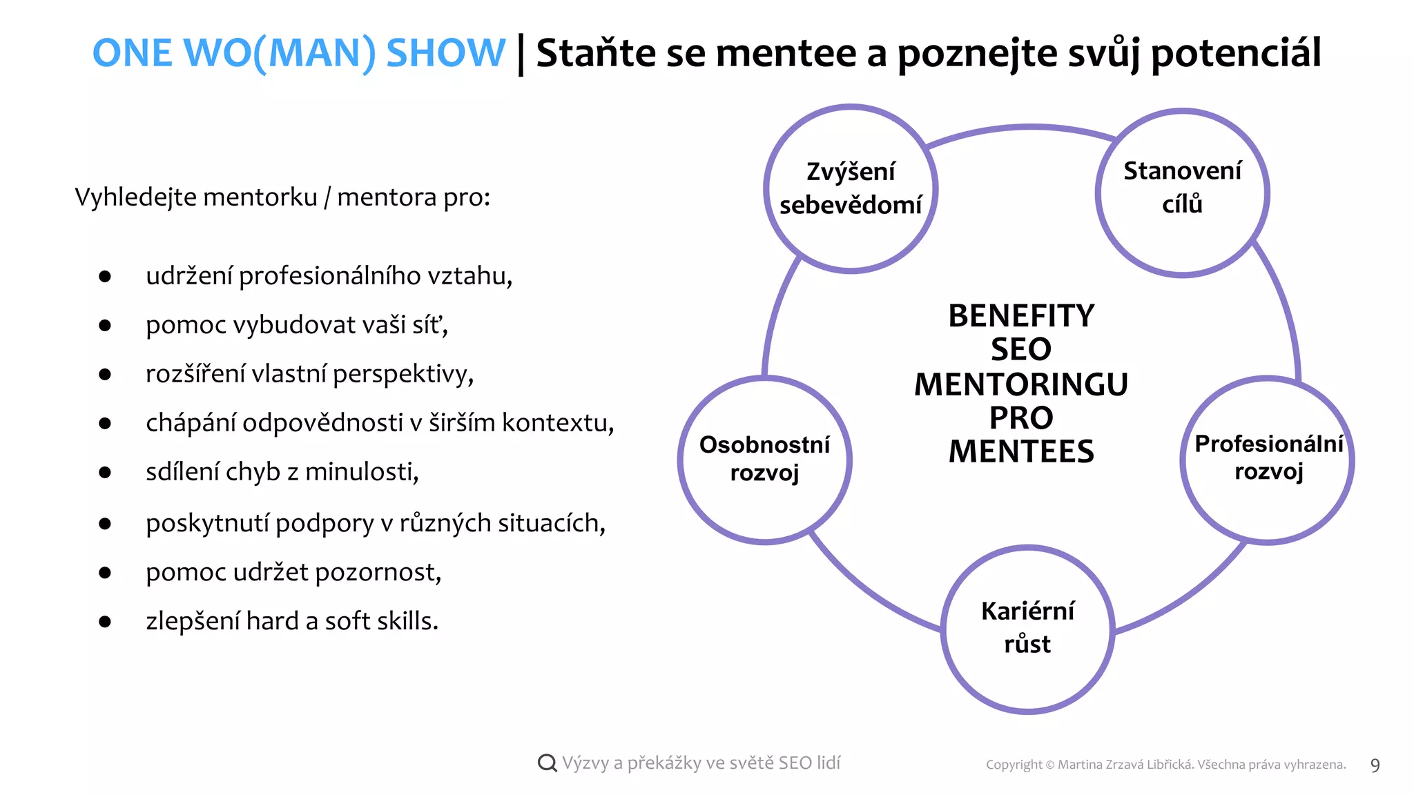 Copyright © Martina Zrzavá Libřická. Všechna práva vyhrazena. 9
Výzvy a překážky ve světě SEO lidí
ONE WO(MAN) SHOW | Staňte se mentee a poznejte svůj potenciál
BENEFITY
SEO
MENTORINGU
PRO
MENTEES
Stanovení
cílů
Zvýšení
sebevědomí
Osobnostní
rozvoj
Kariérní
růst
Profesionální
rozvoj
Vyhledejte mentorku / mentora pro:
● udržení profesionálního vztahu,
● pomoc vybudovat vaši síť,
● rozšíření vlastní perspektivy,
● chápání odpovědnosti v širším kontextu,
● sdílení chyb z minulosti,
● poskytnutí podpory v různých situacích,
● pomoc udržet pozornost,
● zlepšení hard a soft skills.
 