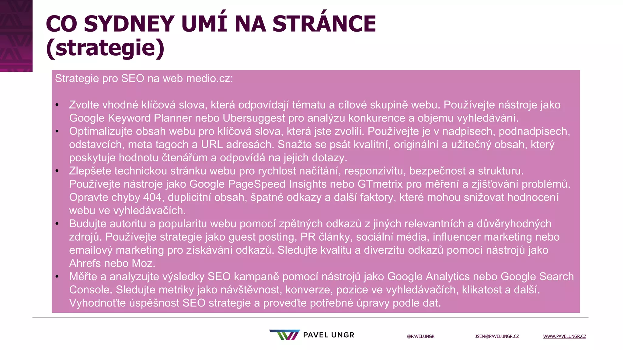 JSEM@PAVELUNGR.CZ WWW.PAVELUNGR.CZ
@PAVELUNGR
CO SYDNEY UMÍ NA STRÁNCE
(strategie)
Strategie pro SEO na web medio.cz:
• Zvolte vhodné klíčová slova, která odpovídají tématu a cílové skupině webu. Používejte nástroje jako
Google Keyword Planner nebo Ubersuggest pro analýzu konkurence a objemu vyhledávání.
• Optimalizujte obsah webu pro klíčová slova, která jste zvolili. Používejte je v nadpisech, podnadpisech,
odstavcích, meta tagoch a URL adresách. Snažte se psát kvalitní, originální a užitečný obsah, který
poskytuje hodnotu čtenářům a odpovídá na jejich dotazy.
• Zlepšete technickou stránku webu pro rychlost načítání, responzivitu, bezpečnost a strukturu.
Používejte nástroje jako Google PageSpeed Insights nebo GTmetrix pro měření a zjišťování problémů.
Opravte chyby 404, duplicitní obsah, špatné odkazy a další faktory, které mohou snižovat hodnocení
webu ve vyhledávačích.
• Budujte autoritu a popularitu webu pomocí zpětných odkazů z jiných relevantních a důvěryhodných
zdrojů. Používejte strategie jako guest posting, PR články, sociální média, influencer marketing nebo
emailový marketing pro získávání odkazů. Sledujte kvalitu a diverzitu odkazů pomocí nástrojů jako
Ahrefs nebo Moz.
• Měřte a analyzujte výsledky SEO kampaně pomocí nástrojů jako Google Analytics nebo Google Search
Console. Sledujte metriky jako návštěvnost, konverze, pozice ve vyhledávačích, klikatost a další.
Vyhodnoťte úspěšnost SEO strategie a proveďte potřebné úpravy podle dat.
 