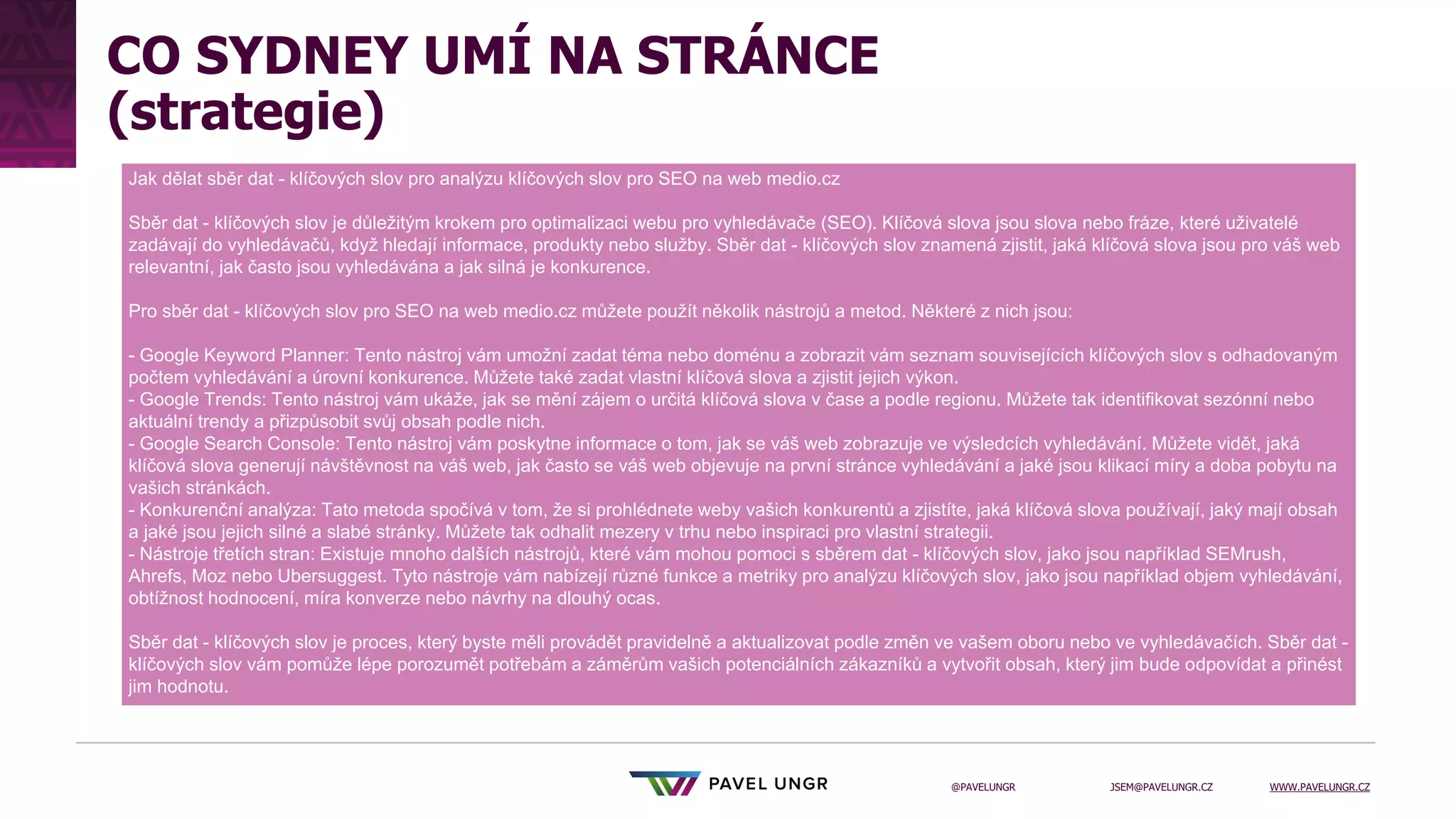 JSEM@PAVELUNGR.CZ WWW.PAVELUNGR.CZ
@PAVELUNGR
CO SYDNEY UMÍ NA STRÁNCE
(strategie)
Jak dělat sběr dat - klíčových slov pro analýzu klíčových slov pro SEO na web medio.cz
Sběr dat - klíčových slov je důležitým krokem pro optimalizaci webu pro vyhledávače (SEO). Klíčová slova jsou slova nebo fráze, které uživatelé
zadávají do vyhledávačů, když hledají informace, produkty nebo služby. Sběr dat - klíčových slov znamená zjistit, jaká klíčová slova jsou pro váš web
relevantní, jak často jsou vyhledávána a jak silná je konkurence.
Pro sběr dat - klíčových slov pro SEO na web medio.cz můžete použít několik nástrojů a metod. Některé z nich jsou:
- Google Keyword Planner: Tento nástroj vám umožní zadat téma nebo doménu a zobrazit vám seznam souvisejících klíčových slov s odhadovaným
počtem vyhledávání a úrovní konkurence. Můžete také zadat vlastní klíčová slova a zjistit jejich výkon.
- Google Trends: Tento nástroj vám ukáže, jak se mění zájem o určitá klíčová slova v čase a podle regionu. Můžete tak identifikovat sezónní nebo
aktuální trendy a přizpůsobit svůj obsah podle nich.
- Google Search Console: Tento nástroj vám poskytne informace o tom, jak se váš web zobrazuje ve výsledcích vyhledávání. Můžete vidět, jaká
klíčová slova generují návštěvnost na váš web, jak často se váš web objevuje na první stránce vyhledávání a jaké jsou klikací míry a doba pobytu na
vašich stránkách.
- Konkurenční analýza: Tato metoda spočívá v tom, že si prohlédnete weby vašich konkurentů a zjistíte, jaká klíčová slova používají, jaký mají obsah
a jaké jsou jejich silné a slabé stránky. Můžete tak odhalit mezery v trhu nebo inspiraci pro vlastní strategii.
- Nástroje třetích stran: Existuje mnoho dalších nástrojů, které vám mohou pomoci s sběrem dat - klíčových slov, jako jsou například SEMrush,
Ahrefs, Moz nebo Ubersuggest. Tyto nástroje vám nabízejí různé funkce a metriky pro analýzu klíčových slov, jako jsou například objem vyhledávání,
obtížnost hodnocení, míra konverze nebo návrhy na dlouhý ocas.
Sběr dat - klíčových slov je proces, který byste měli provádět pravidelně a aktualizovat podle změn ve vašem oboru nebo ve vyhledávačích. Sběr dat -
klíčových slov vám pomůže lépe porozumět potřebám a záměrům vašich potenciálních zákazníků a vytvořit obsah, který jim bude odpovídat a přinést
jim hodnotu.
 