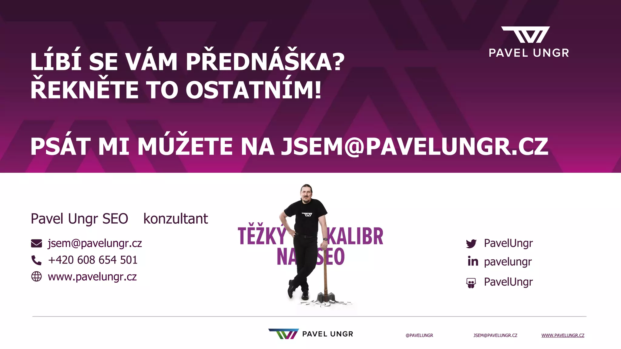 JSEM@PAVELUNGR.CZ WWW.PAVELUNGR.CZ
@PAVELUNGR
LÍBÍ SE VÁM PŘEDNÁŠKA?
ŘEKNĚTE TO OSTATNÍM!
PSÁT MI MÚŽETE NA JSEM@PAVELUNGR.CZ
jsem@pavelungr.cz
+420 608 654 501
www.pavelungr.cz
PavelUngr
pavelungr
PavelUngr
Pavel Ungr SEO konzultant
 