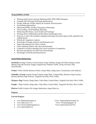 Responsibilities & Role:
 Planning and Executive Internet Marketing (SEO, SEM, SMO) Strategies.
 Complete SEO (On page & Off page Optimization).
 Google AdWords, Google Adsence & Facebook Advertisements.
 Social Media Optimization.
 Optimizing HTML and Basic Designing in Photoshop.
 Team Leading, Client Handling, Reporting.
 Monitoring SEO Status, Latest Trends and Technique
 Working and Co-Ordinating with Developers and Designer team.
 Keep up- to -date with constantly changing technology and search engine trends, algorithm and
ranking factors.
 Website & Competitors Analysis.
 Knowledge of Google Analytics and Webmaster tool.
 Improving ranking of the client’s website.
 Email marketing, Banner and video advertisements.
 Competitive research regarding tools, tactics and plans of competitors.
 Research and identify new SEO tools and technique.
 Knowledge of Filezilla and Dreamweaver.
Social Media Optimization
Facebook-Fan Page Creation, Event Creation, Target Audience, Image and Video sharing, Content
Sharing, Page like Increase, Engage Targeted Fans, Redirect Traffic, Group Activities, Paid
Advertisement.
Twitter- Follow Similar Business Profile, Content Share, Image share, Communicate with Audience.
LinkedIn- Account creation, Group Creation, Image Share, Content Share, Business, Page Creation,
Increase Business Page Follower, Targeted Link share, Drive Traffic.
Myspace- Page Creation, Image Share, Video Share, Content Share, Targeted Link share, Drive Traffic.
Google+ - Page Creation, Image share, Video Share, Content Share, Targeted Link share, Drive Traffic.
Pintrest- Profile Creation, Pin, Images Submission, Image Share etc.
Projects:
Current Projects-
 www.bharatandcompany.in *www. Supertechprojectssohna. In
 www.chdavenue71.co *www. Felixplazagurgaon. In
 www.m3mwoodshiregurgaon.co *www.supertecharaville79.in
 www.supertechplots.in
 