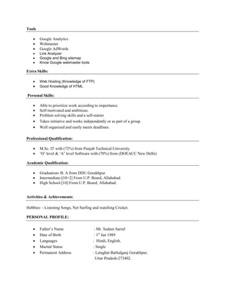 Tools
 Google Analytics
 Webmaster
 Google AdWords
 Link Analyzer
 Google and Bing sitemap
 Know Google webmaster tools
Extra Skills:
 Web Hosting (Knowledge of FTP)
 Good Knowledge of HTML
Personal Skills:
 Able to prioritize work according to importance.
 Self-motivated and ambitious.
 Problem solving skills and a self-starter
 Takes initiative and works independently or as part of a group.
 Well organized and easily meets deadlines.
Professional Qualification:
 M.Sc. IT with (72%) from Punjab Technical University
 ‘O’ level & ‘A’ level Software with (70%) from (DOEACC New Delhi)
Academic Qualification:
 Graduation- B. A from DDU Gorakhpur.
 Intermediate-[10+2] From U.P. Board, Allahabad.
 High School-[10] From U.P. Board, Allahabad.
Activities & Achievements:
Hobbies: - Listening Songs, Net Surfing and watching Cricket.
PERSONAL PROFILE:
 Father’s Name : Mr. Sudam Sarraf
 Date of Birth : 1st
Jan 1989
 Languages : Hindi, English.
 Marital Status : Single
 Permanent Address : Letaghat Barhalganj Gorakhpur.
Uttar Pradesh-273402.
 