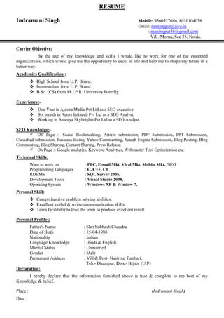 RESUME
Indramani Singh Mobile: 9560327686, 8010104038
Email: manirajput@live.in
: manirajput46@gmail.com
Vill.-Morna, Sec 35, Noida.
Carrier Objective:
By the use of my knowledge and skills I would like to work for one of the esteemed
organizations, which would give me the opportunity to excel in life and help me to shape my future in a
better way.
Academics Qualification :
 High School from U.P. Board.
 Intermediate form U.P. Board.
 B.Sc. (CS) from M.J.P.R. University Bareilly.
Experience:-
One Year in Ajastra Media Pvt Ltd as a SEO executive.
Six month in Adore Infotech Pvt Ltd as a SEO Analyst.
 Working in Anantya Skyheights Pvt Ltd as a SEO Analyst.
SEO Knowledge:-
Off Page :- Social Bookmarking, Article submission, PDF Submission, PPT Submission,
Classified submission, Business listing, Yahoo Commenting, Search Engine Submission, Blog Posting, Blog
Commenting, Blog Sharing, Content Sharing, Press Release.
On Page :- Google analytics, Keyword Analytics, Webmaster Tool Optimization etc.
Technical Skills:
Want to work on : PPC, E-mail Mkt, Viral Mkt, Mobile Mkt. /SEO
Programming Languages : C, C++, C#
RDBMS : SQL Server 2005,
Development Tools : Visual Studio 2008,
Operating System : Windows XP & Window 7.
Personal Skill:
 Comprehensive problem solving abilities.
 Excellent verbal & written communication skills.
 Team facilitator to lead the team to produce excellent result.
Personal Profile :
Father's Name : Shri Subhash Chandra
Date of Birth : 15-04-1988
Nationality : Indian
Language Knowledge : Hindi & English,
Marital Status : Unmarried
Gender : Male
Permanent Address : Vill & Post- Nasirpur Banbari,
Teh.- Dhampur, Disst- Bijnor (U.P)
Declaration:
I hereby declare that the information furnished above is true & complete to me best of my
Knowledge & belief.
Place : (Indramani Singh)
Date :
 