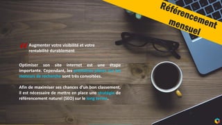 10
Optimiser son site internet est une étape
importante. Cependant, les premières places sur les
moteurs de recherche sont très convoitées.
Afin de maximiser ses chances d’un bon classement,
il est nécessaire de mettre en place une stratégie de
référencement naturel (SEO) sur le long terme.
“
Augmenter votre visibilité et votre
rentabilité durablement
 
