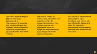 11
La création d’une stratégie de
SEO doit s’envisager
durablement, le
référencement de votre site
web étant un domaine dans
lequel les efforts doivent être
réguliers et soutenus pour
pouvoir atteindre d’excellents
résultats.
Le travail de SEO est un
métier précis, nécessitant une
expertise pointue des
moteurs de recherche. C’est
d’autant plus vrai que
l’algorithme utilisé par
Google est fréquemment mis
à jour, impactant ainsi le
classement des sites.
Nos forfaits de référencement
sont complets. Nous
travaillons aussi bien on-site
que off-site afin d’apporter à
votre site Internet le
maximum de chances de bien
se classer dans les moteurs de
recherche.
 