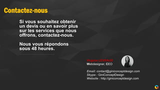 Contactez-nous
15
Si vous souhaitez obtenir
un devis ou en savoir plus
sur les services que nous
offrons, contactez-nous.
Nous vous répondons
sous 48 heures.
Virginie LEVRAUD
Webdesigner, CEO
Email: contact@giniconceptdesign.com
Skype : GiniConceptDesign
Website : http://giniconceptdesign.com
 