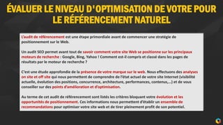 ÉVALUER LE NIVEAU D'OPTIMISATION DE VOTRE POUR
LE RÉFÉRENCEMENT NATUREL
4
L’audit de référencement est une étape primordiale avant de commencer une stratégie de
positionnement sur le Web.
Un audit SEO permet avant tout de savoir comment votre site Web se positionne sur les principaux
moteurs de recherche : Google, Bing, Yahoo ! Comment est-il compris et classé dans les pages de
résultats par le moteur de recherche ?
C’est une étude approfondie de la présence de votre marque sur le web. Nous effectuons des analyses
on site et off site qui nous permettent de comprendre de l’état actuel de votre site Internet (visibilité
actuelle, évolution des positions, concurrence, architecture, performances, contenus,…) et de vous
conseiller sur des points d’amélioration et d’optimisation.
Au terme de cet audit de référencement sont listés les critères bloquant votre évolution et les
opportunités de positionnement. Ces informations nous permettent d’établir un ensemble de
recommandations pour optimiser votre site web et de tirer pleinement profit de son potentiel.
 