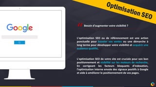 6
L'optimisation SEO ou de référencement est une action
ponctuelle pour booster vos ventes ou une démarche à
long terme pour développer votre visibilité et acquérir une
audience qualifié.
L'optimisation SEO de votre site est cruciale pour son bon
positionnement et visibilité sur les moteurs de recherche.
En corrigeant les facteurs bloquants d'indexation,
l'optimisation interne envoie des signaux positifs à Google
et aide à améliorer le positionnement de vos pages.
“Besoin d'augmenter votre visibilité ?
 