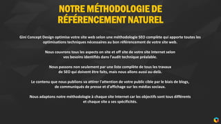 NOTRE MÉTHODOLOGIE DE
RÉFÉRENCEMENT NATUREL
7
Gini Concept Design optimise votre site web selon une méthodologie SEO complète qui apporte toutes les
optimisations techniques nécessaires au bon référencement de votre site web.
Nous couvrons tous les aspects on site et off site de votre site Internet selon
vos besoins identifiés dans l'audit technique préalable.
Nous passons non seulement par une liste complète de tous les travaux
de SEO qui doivent être faits, mais nous allons aussi au-delà.
Le contenu que nous publions va attirer l'attention de votre public cible par le biais de blogs,
de communiqués de presse et d'affichage sur les médias sociaux.
Nous adaptons notre méthodologie à chaque site Internet car les objectifs sont tous différents
et chaque site a ses spécificités.
 