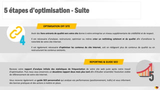 5 étapes d’optimisation - Suite
9
Avoir des liens entrants de qualité vers votre site donne à votre entreprise un niveau supplémentaire de crédibilité et de respect.
Il est nécessaire d'analyser, restructurer, optimiser ou même créer un netlinking cohérent et de qualité afin d'améliorer la
notoriété de votre site Internet.
Il est également nécessaire d'optimiser les contenus du site Internet, soit en rédigeant plus de contenus de qualité ou en
restructurant les contenus existants.
OPTIMISATION OFF SITE
Recevez votre rapport d'analyse initiale des statistiques de fréquentation de votre site web juste après notre travail
d'optimisation. Puis nous vous enverrons un deuxième rapport deux mois plus tard afin d'étudier ensemble l'évolution visible
de référencement de votre site Internet.
Vous recevrez également un guide SEO personnalisé qui analyse vos performances (positionnement, trafic) et vous informent
des bonnes pratiques et des actions à mettre en place.
REPORTING & GUIDE SEO
 