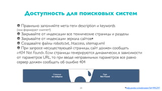 Правильно заполняйте мета-теги description и keywords
(они формируют сниппет!)
Закрывайте от индексации все технические страницы и разделы
Закрывайте от индексации зеркала сайтов*
Создавайте файлы robots.txt, .htaccess, sitemap.xml
При запросе несуществующей страницы, сайт должен сообщать
«404 Not Found». Если страницы генерируются динамически, в зависимости
от параметров URL, то при вводе неправильных параметров все равно
сервер должен сообщать об ошибке 404
Доступность для поисковых систем
24 *help.yandex.ru/webmaster/?id=995297
 