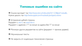 Ссылки выглядят так http://www.site.ru/index.php?id=123&pid=value&...
Нужно делать так http://www.apple.com/macbook-pro/specs-retina
Устранение дублей страниц:
Редирект с site.ru на www.site.ru
Редирект с адресов с “/” на конце на адреса без “/” на конце
Минимум других редиректов на сайте (редирект = признак дорвея)
Неуникальные тексты
Не закрыты от индексации технические страницы
Типовые ошибки на сайте
26
 