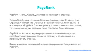PageRank – метод Google для измерения «важности» страницы.
Теория Google гласит, что если Страница A ссылается на Cтраницу B, то
Страница А считает, что Страница B – важная страница. Текст ссылки не
используется в PageRank. Если на страницу указывают много важных ссылок,
то ее ссылки на другие страницы также становятся более важными.
PageRank — это число, характеризующее исключительно голосующую
способность всех входящих ссылок на страницу и то, как сильно они
рекомендуют эту страницу.
Каждая уникальная страница сайта, проиндексированная Google, имеет вес
PageRank.
PageRank
31 digits.ru/articles/promotion/pagerank.html
 