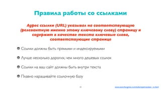 Адрес ссылки (URL) указывал на соответствующую
(релевантную именно этому ключевому слову) страницу и
содержит в качестве текста ключевые слова,
соответствующие странице
Ссылки должны быть прямыми и индексируемыми
Лучше несколько дорогих, чем много дешевых ссылок
Ссылки на ваш сайт должны быть внутри текста
Плавно наращивайте ссылочную базу
Правила работы со ссылками
35 www.searchengines.ru/articles/optimization_ru.html
 