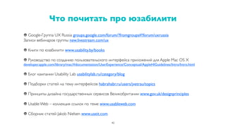 Что почитать про юзабилити
40
Google-Группа UX Russia groups.google.com/forum/?fromgroups#!forum/uxrussia
Записи вебинаров группы new.livestream.com/ux
Книги по юзабилити www.usability.by/books
Руководство по созданию пользовательского интерфейса приложений для Apple Mac OS X
developer.apple.com/library/mac/#documentation/UserExperience/Conceptual/AppleHIGuidelines/Intro/Intro.html
Блог кампании Usability Lab usabilitylab.ru/category/blog
Подборки статей на тему интерфейсов habrahabr.ru/users/jvetrau/topics
Принципы дизайна государственных сервисов Великобритании www.gov.uk/designprinciples
Usable Web – коллекция ссылок по теме www.usableweb.com
Сборник статей Jakob Nielsen www.useit.com
 