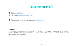 Sape pr.sape.ru
Miralinks www.miralinks.ru
Проверка статей на плагиат advego.ru
Совет:
Если продвигаете новый сайт – купите на 50 000 - 100 000 руб. статей
на главную страницу
Биржи статей
45
 