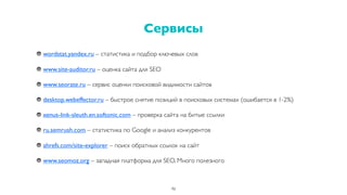 wordstat.yandex.ru – статистика и подбор ключевых слов
www.site-auditor.ru – оценка сайта для SEO
www.seorate.ru – сервис оценки поисковой видимости сайтов
desktop.webeffector.ru – быстрое снятие позиций в поисковых системах (ошибается в 1-2%)
xenus-link-sleuth.en.softonic.com – проверка сайта на битые ссылки
ru.semrush.com – статистика по Google и анализ конкурентов
ahrefs.com/site-explorer – поиск обратных ссылок на сайт
www.seomoz.org – западная платформа для SEO. Много полезного
Сервисы
46
 