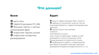 Было:
мета-теги
переоптимизация H1, title
большие тексты с частым
упоминанием фраз
«простая» закупка ссылок
«простые» алгоритмы
ранжирования
Что дальше?
54
Будет:
уход от переоптимизации title и тегов H1,
переход от количества к качеству текстов
(поисковики борются с переоптимизированными
текстами)
закупка ссылок стала «умнее»:
плавность,
естественность ссылок,
ищут ссылки, которые дадут трафик на сайт;
размещаются ссылки в социальных сетях,
больше внимания на тематичность ссылок
необходимость работы с поведенческими
факторами (улучшение структуры, навигации,
размещение интересного видео-контента и т. п.)
www.searchengines.ru/articles/optimization_ru.html
 