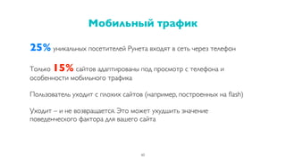 25% уникальных посетителей Рунета входят в сеть через телефон
Только 15% сайтов адаптированы под просмотр с телефона и
особенности мобильного трафика
Пользователь уходит с плохих сайтов (например, построенных на ﬂash)
Уходит – и не возвращается. Это может ухудшить значение
поведенческого фактора для вашего сайта
Мобильный трафик
60
 