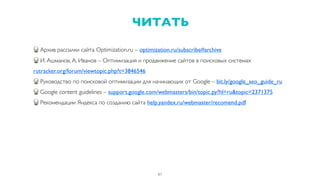 Архив рассылки сайта Optimization.ru – optimization.ru/subscribe#archive
И. Ашманов, А. Иванов – Оптимизация и продвижение сайтов в поисковых системах
rutracker.org/forum/viewtopic.php?t=3846546
Руководство по поисковой оптимизации для начинающих от Google – bit.ly/google_seo_guide_ru
Google content guidelines – support.google.com/webmasters/bin/topic.py?hl=ru&topic=2371375
Рекомендации Яндекса по созданию сайта help.yandex.ru/webmaster/recomend.pdf
61
ЧИТАТЬ
 