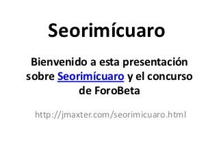 Seorimícuaro
 Bienvenido a esta presentación
sobre Seorimícuaro y el concurso
          de ForoBeta
 http://jmaxter.com/seorimicuaro.html
 