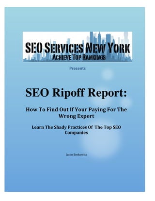  

	
  	
  

	
  
Presents	
  
	
  

SEO Ripoff Report:
	
  
How	
  To	
  Find	
  Out	
  If	
  Your	
  Paying	
  For	
  The	
  
Wrong	
  Expert
	
  
Learn	
  The	
  Shady	
  Practices	
  Of	
  	
  The	
  Top	
  SEO	
  
Companies	
  

	
  
	
  
	
  

Jason	
  Berkowitz	
  

 