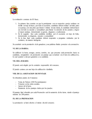 La evaluación constara de O3 fases.
1. La primera fase consiste en que la participante con su respectiva pareja, realizara un
desfile en traje de luces, por todo el escenario, candidata deberá realizar un baile junto
a su pareja, con una pista que durará 1 minuto de una danza, la candidata deberá hacer
uso de todo su encanto y sensualidad para llamar la atención de los jurados y lograr
el mayor puntaje, demostrando su gracia, elegancia y exuberancia.
2. En la segunda fase cada candidata desfilara por el escenario en traje de Gala,
demostrando su elegancia, encanto y sensualidad.
3. En la fase final cada candidata deberá responder a preguntas realizadas por la
comision, de manera inteligente.
Se concluirá con la premiación de la ganadora y sus palabras finales posterior a la coronación.
VI. DE LA BARRA:
Se calificaré la barra, arengas, porras, carteles, etc. que presente cada promoción hacia su
candidata, otorgándole a la promoción un puntaje que se incluiré en el ítem de calificación,
lo cual ayudaré a dar por ganadora a su candidata.
VII. DEL JURADO:
EI jurado será elegido por la comisión responsable del concurso.
El jurado contara con una hoja de calificación detallada.
VIII. DE LA ASIGNACION DE PUNTAJE
Se obtendran puntos de 4 maneras:
- Venta de Tickets (100 Por participante)
- Votacion en las redes sociales.
- Apoyo de la barra.
- Sumatoria de los puntajes dados por los jurados
EI puntaje final obtenido por cada Promoción será la sumatoria de los items, siendo el puntaje
máximo de 200 puntos.
IX. DE LA PREMIACION
La premiación se hará efectiva el mismo día del concurso.
 
