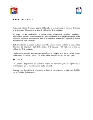 X. DE LAS SANCIONES
Se esperará máximo 5 minutos a partir del llamado, si no se presenta en ese lapso de tiempo
se le descontara 20 puntos en la ficha de calificación de la candidata.
Si alguno de los participantes o barras realiza comentarios ofensivos, machistas,
homofóbicos, racistas, etc en contra de otra barra, participante o su propio participante se les
descontará 15 puntos del acumulado final de la semana de la medicina y 5 puntos en la ficha
de calificación de la candidata.
Toda presentación se realizara evitando tocar a los jurados, en caso contrario se le descontara
20 puntos del acumulado final de la semana de la medicina y 10 puntos en la ficha de
calificación de la candidata.
La pista de presentación solo podrá ser ocupada por la candidata y su pareja, en caso ingrese
un integrante de cualquier promoción se descalifica automáticamente a la participante.
XI. OTROS
La Comisión Responsable del concurso tomara las decisiones para los imprevistos o
contratiempos que se presente durante dicha actividad.
Cualquier otra disposición no presente en las bases de este concurso, su juicio será decidido
por la Comisión Organizadora.
 