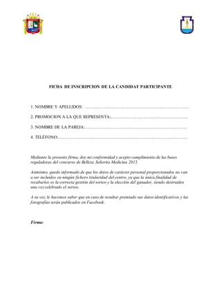 FICHA DE INSCRIPCION DE LA CANDIDAT PARTICIPANTE
1. NOMBRE Y APELLIDOS: ………………………………………………………………
2. PROMOCION A LA QUE REPRESENTA:.……………………………………………..
3. NOMBRE DE LA PAREJA:………………….……………….…………….……………
4. TELÉFONO:…………………………………………….……………………….……….
Mediante la presente firma, doy mi conformidad y acepto cumplimiento de las bases
reguladoras del concurso de Belleza Señorita Medicina 2015.
Asimismo, quedo informado de que los datos de carácter personal proporcionados no van
a ser incluidos en ningún fichero titularidad del centro, ya que la única finalidad de
recabarlos es la correcta gestión del sorteo y la elección del ganador, siendo destruidos
una vez celebrado el sorteo.
A su vez, le hacemos saber que en caso de resultar premiado sus datos identificativos y las
fotografías serán publicados en Facebook.
Firma:
 