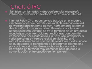 Chats ó IRC  Tan bien son llamados: videoconferencia, mensajería instantánea y llamadas telefónicas a través de Internet.Internet Relay Chat es un servicio basado en el modelo cliente-servidor que permite que múltiples usuarios en red conversen sobre un tema común, normalmente los temas de discusión dan nombre a los diferentes canales que ofrece un mismo servidor. Se trata también de un protocolo mundial para conversaciones simultáneas que permite comunicarse por escrito entre sí a través del ordenador a varias personas en tiempo real. El servicio IRC está estructurado mediante una red de servidores, cada uno de los cuales acepta conexiones de programas cliente, uno por cada usuario. Los términos chat y chatear se han convertido en términos muy comunes para describir la comunicación entre usuarios en tiempo real.