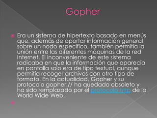 GopherEra un sistema de hipertexto basado en menús que, además de aportar información general sobre un nodo específico, también permitía la unión entre las diferentes máquinas de la red Internet. El inconveniente de este sistema radicaba en que la información que aparecía en pantalla solo era de tipo textual, aunque permitía recoger archivos con otro tipo de formato. En la actualidad, Gopher y su protocolo gopher:// ha quedado obsoleto y ha sido remplazado por el protocolo http de la WorldWide Web.  