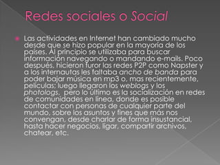 Redes sociales o Social Las actividades en Internet han cambiado mucho desde que se hizo popular en la mayoría de los países. Al principio se utilizaba para buscar información navegando o mandando e-mails. Poco después, hicieron furor las redes P2P como Napster y a los internautas les faltaba ancho de banda para poder bajar música en mp3 o, mas recientemente, películas; luego llegaron los weblogs y los photologs,  pero lo último es la socialización en redes de comunidades en línea, donde es posible contactar con personas de cualquier parte del mundo, sobre los asuntos y fines que más nos convengan, desde charlar de forma insustancial, hasta hacer negocios, ligar, compartir archivos, chatear, etc. 