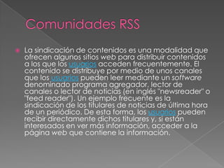 Comunidades RSS La sindicación de contenidos es una modalidad que ofrecen algunos sitios web para distribuir contenidos a los que los usuarios acceden frecuentemente. El contenido se distribuye por medio de unos canales que los usuarios pueden leer mediante un software denominado programa agregador, lector de canales o lector de noticias (en inglés "newsreader" o "feedreader"). Un ejemplo frecuente es la sindicación de los titulares de noticias de última hora de un periódico. De esta forma, los usuarios pueden recibir directamente dichos titulares y, si están interesados en ver más información, acceder a la página web que contiene la información. 