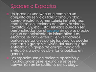 Spaces o EspaciosUn space es una web que combina un conjunto de servicios tales como un blog, correo electrónico, mensajería instantánea, chat, foros, colecciones de fotos y/o vídeos, favoritos, RSS, etc. Estos servicios pueden ser personalizados por el usuario sin que se precise ningún conocimiento de informática. Los espacios se convierten así en verdaderos portales personales donde los usuarios pueden mostrar sus gustos y su visión del mundo y dar entrada a un grupo de amigos mediante invitación, o dejarlos abiertos al público en general.Los espacios son de reciente aparición y muchos analistas reflexionan si estos se convertirán en los sustitutos de los blogs. 