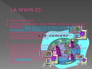 LA WWW ES:WorldWide WebLa WorldWide Web, Web, WWW o W3, se basa en el lenguaje HTML (HyperTextMarkupLanguage) y en el protocolo HTTP (HyperText Transfer Protocol). El protocolo de hipertexto fue desarrollado por el Laboratorio Europeo de Física de Partículas CERN por Tim Berners-Lee hacia 1990.  El protocolo HTTP es el protocolo más potente que existe en la actualidad en Internet, ya que permite el mismo tipo de operaciones que el sistema GOPHER, pero presentando la ventaja de poder adquirir y visualizar de forma fácil, rápida y sencilla todo tipo de morfologías de información (vídeo, audio, texto, software, etc.). 